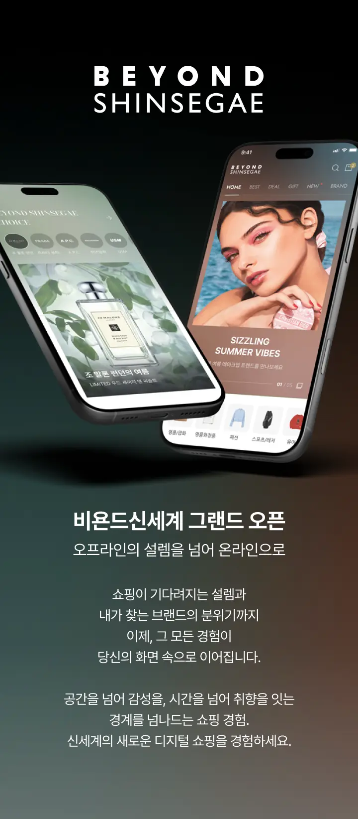 비욘드 신세계 그랜드 오픈, 오프라인의 설렘을 넘어 온라인으로. 쇼핑이 기다려지는 설렘과 내가 찾는 브랜드의 분위기까지 이제, 그 모든 경험이 당신의 화면 속으로 이어집니다. 공간을 넘어 감성을, 시간을 넘어 취향을 잇는 경계를 넘나드는 쇼핑 경험. 신세계의 새로운 디지털 쇼핑을 경험하세요.