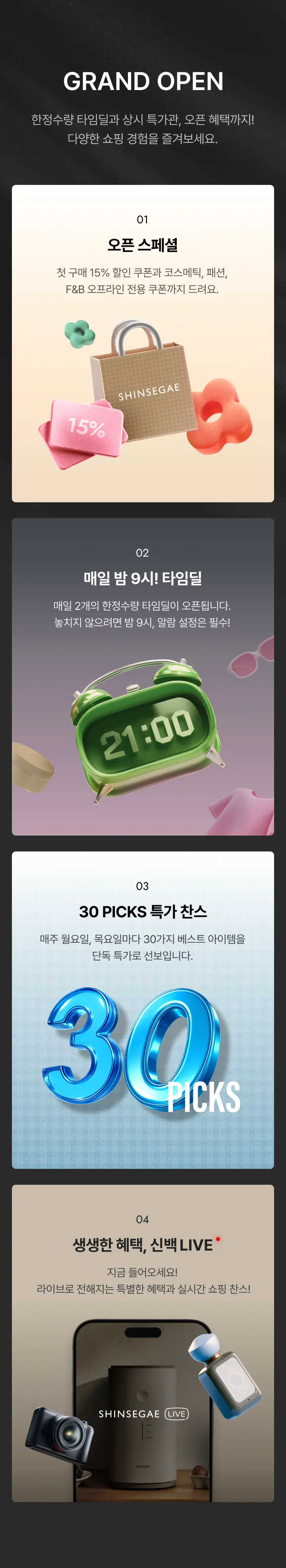 한정수량 타임딜과 상시 특가관, 오픈 혜택까지! 다양한 쇼핑 경험을 즐겨보세요. 첫번째 오픈 스페셜. 첫 구매 15% 할인 쿠폰과 코스메틱, 패션, F&B 오프라인 전용 쿠폰까지 드려요. 두번째 매일 밤 9시! 타임딜. 매일 2개의 한정수량 타임딜이 오픈됩니다. 놓치지 않으려면 밤 9시, 알람 설정은 필수! 세번째 30 PICKS 특가 찬스. 매주 월요일, 목요일마다 30가지 베스트 아이템을 단독 특가로 선보입니다. 네번째 생생한 혜택, 신백 LIVE. 지금 들어오세요! 라이브로 전해지는 특별한 혜택과 실시간 쇼핑 찬스!