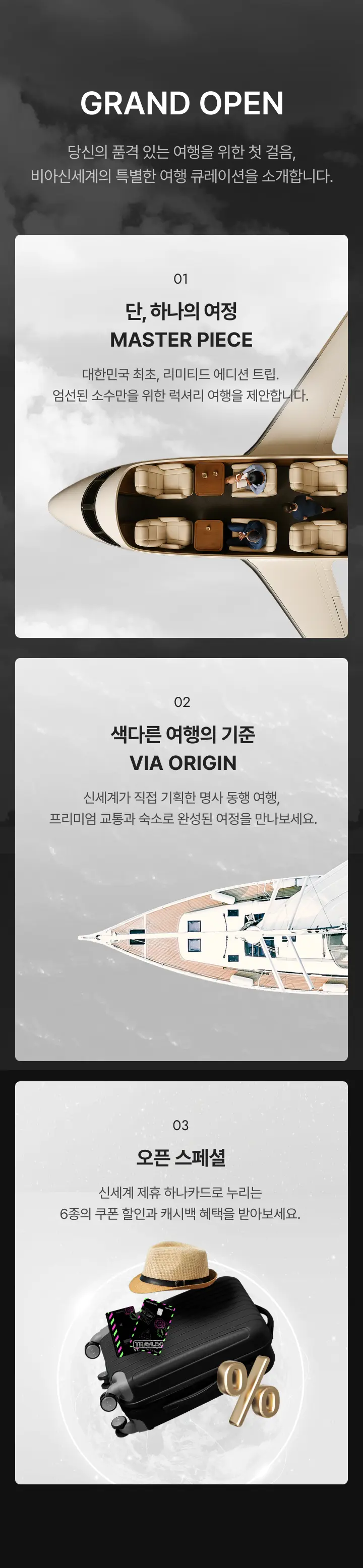 당신의 품격 있는 여행을 위한 첫 걸음,
비아신세계의 특별한 여행 큐레이션을 소개합니다. 첫째 단, 하나의 여정 MASTER PIECE. 대한민국 최초, 리미티드 에디션 트립. 엄선된 소수만을 위한 럭셔리 여행을 제안합니다. 둘째 색다른 여행의 기준 VIA ORIGIN. 신세계가 직접 기획한 명사 동행 여행, 프리미엄 교통과 숙소로 완성된 여정을 만나보세요. 셋째 오픈 스페셜. 신세계 제휴 하나카드로 누리는 6종의 쿠폰 할인과 캐시백 혜택을 받아보세요.