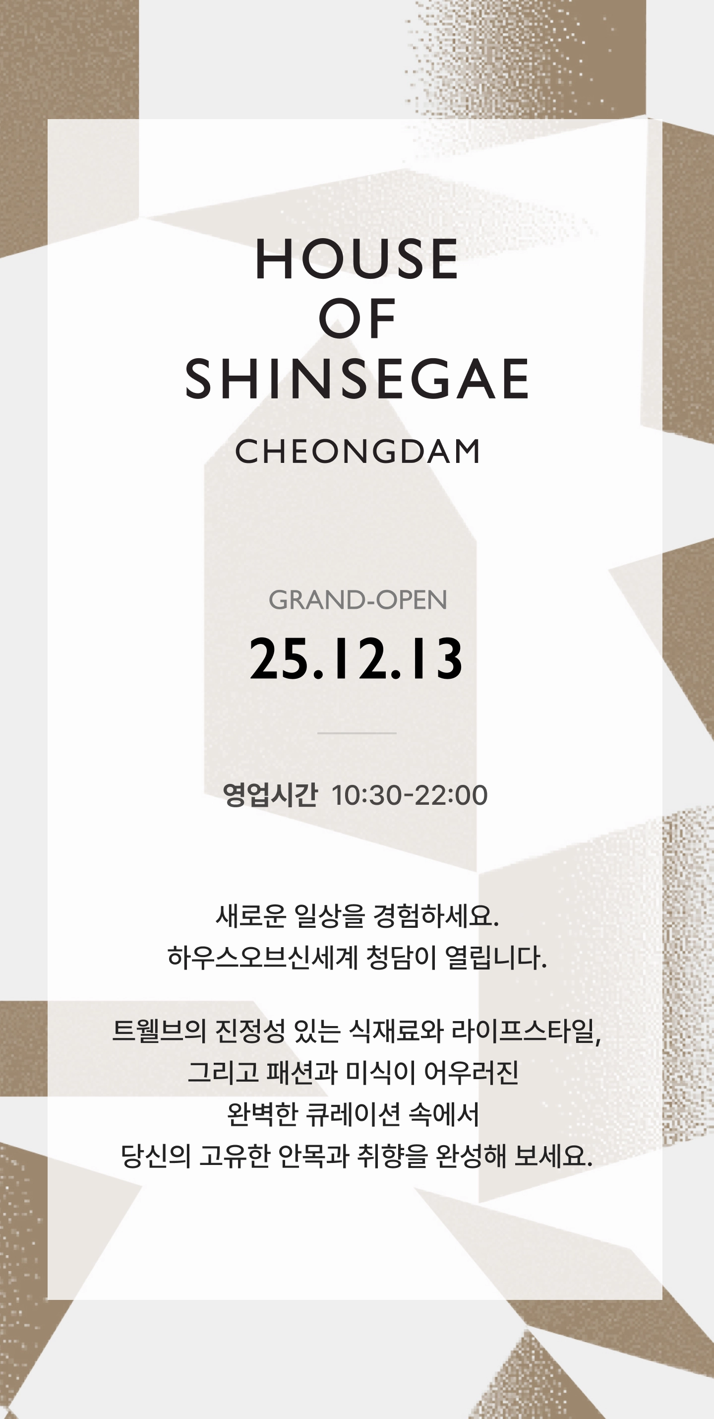 HOUSE OF SHINSEGAE CHEONGDAM GRAND OPEN 25년 12월 13일. 영업시간 10:30 - 22:00, 새로운 일상을 경험하세요. 하우스오브 신세계 청담이 열립니다.