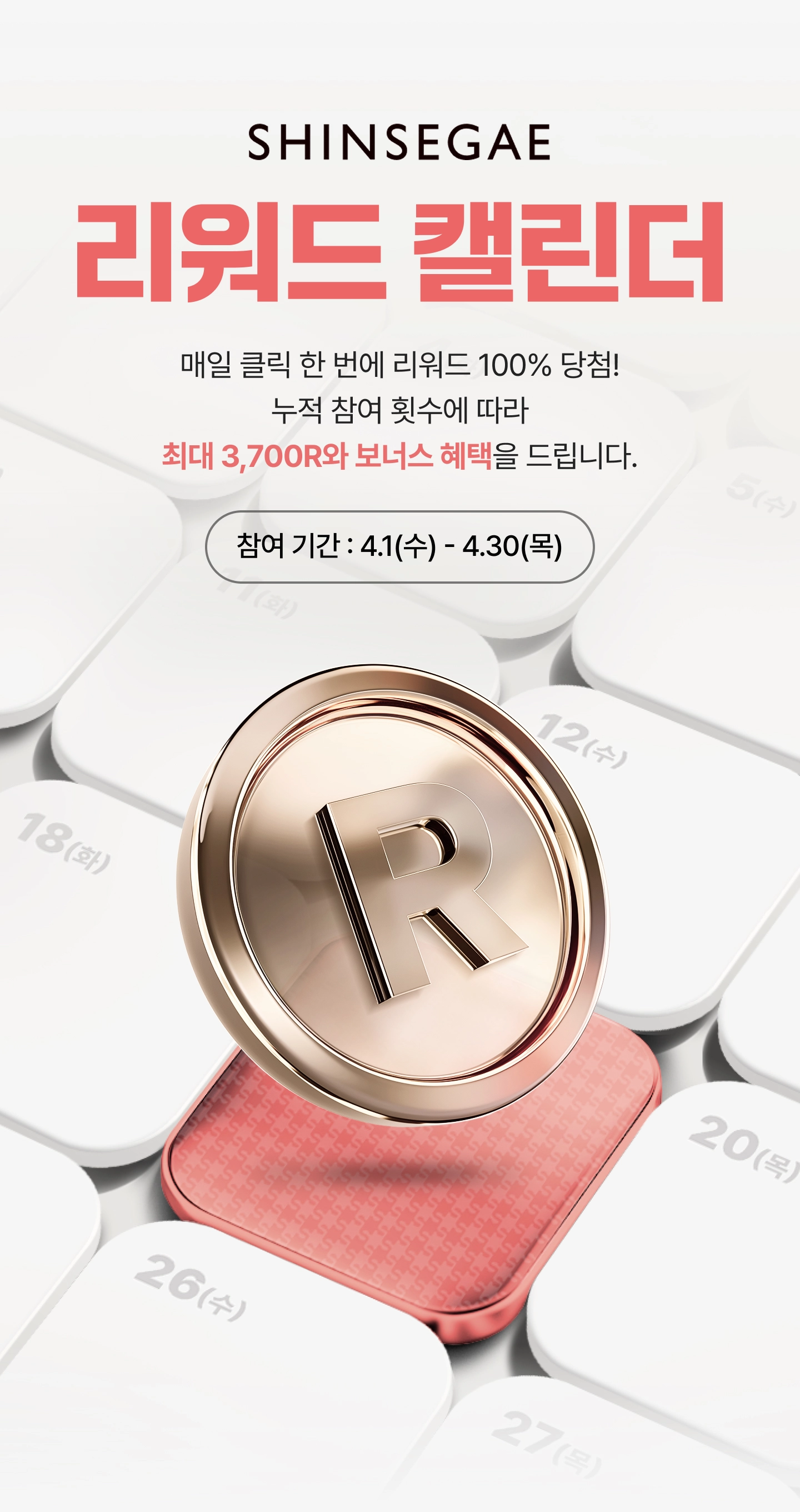 SHINSEGAE 리워드 캘린더 - 매일 클릭 한번에 리워드 100% 당첨! 누적 참여 횟수에 따라 최대 3,700R와 보너스 혜택을 드립니다. 참여 기간 : 4.1(수) - 4.30(목)