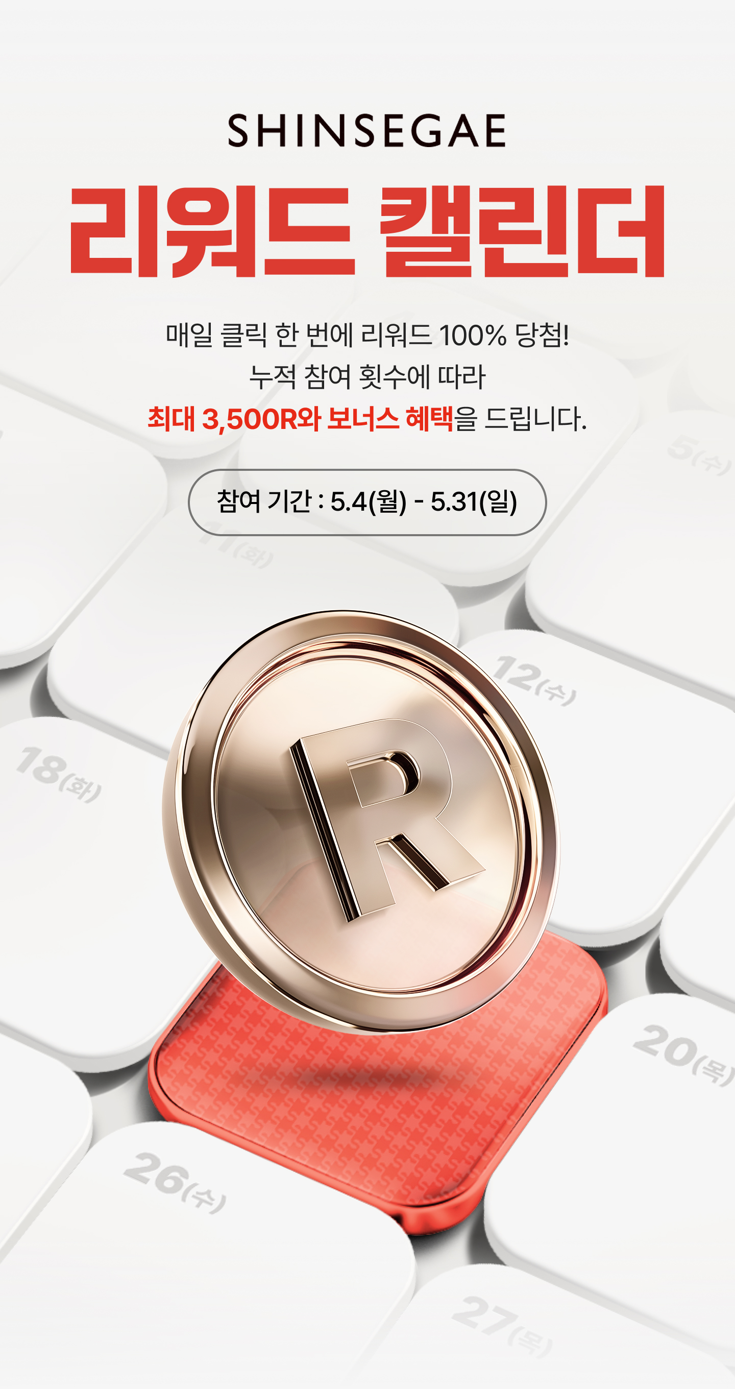 SHINSEGAE 리워드 캘린더 - 매일 클릭 한번에 리워드 100% 당첨! 누적 참여 횟수에 따라 최대 3,500R와 보너스 혜택을 드립니다. 참여 기간 : 5.4(월) - 5.31(일)