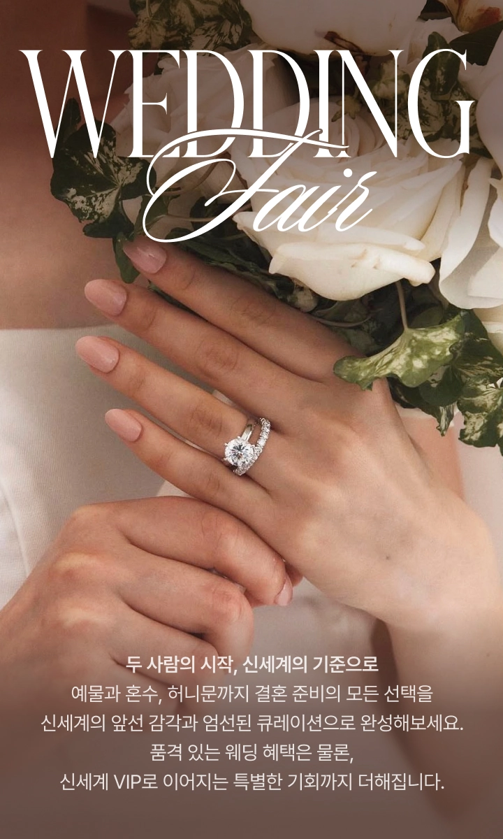 WEDDING Fair, 두 사람의 시작, 신세계의 기준으로 예물과 혼수, 허니문까지 결혼 준비의 모든 선택을 신세계의 앞선 감각과 엄선된 큐레이션으로 완성해보세요. 품격 있는 웨딩 혜택은 물론, 신세계 VIP로 이어지는 특별한 기회까지 더해집니다.